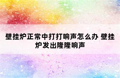 壁挂炉正常中打打响声怎么办 壁挂炉发出隆隆响声